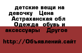 детские вещи на девочку › Цена ­ 550 - Астраханская обл. Одежда, обувь и аксессуары » Другое   